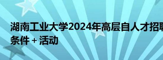 湖南工业大学2024年高层自人才招聘 报名＋条件＋活动