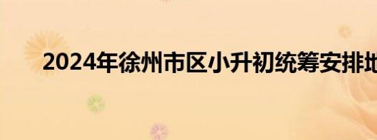 2024年徐州市区小升初统筹安排地点