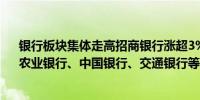 银行板块集体走高招商银行涨超3%工商银行、建设银行、农业银行、中国银行、交通银行等跟涨