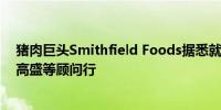 猪肉巨头Smithfield Foods据悉就IPO事宜选择美国银行、高盛等顾问行