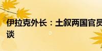 伊拉克外长：土叙两国官员将在巴格达举行会谈