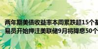 两年期美债收益率本周累跌超15个基点不满足于25个基点交易员开始押注美联储9月将降息50个基点