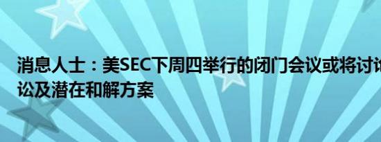 消息人士：美SEC下周四举行的闭门会议或将讨论Ripple诉讼及潜在和解方案