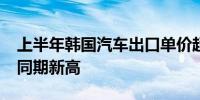 上半年韩国汽车出口单价超2.5万美元创历史同期新高