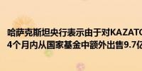 哈萨克斯坦央行表示由于对KAZATOMPROM的投资它将在4个月内从国家基金中额外出售9.7亿美元的外汇