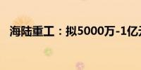 海陆重工：拟5000万-1亿元回购公司股份