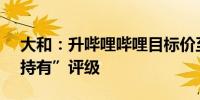 大和：升哔哩哔哩目标价至137港元 维持“持有”评级