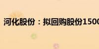 河化股份：拟回购股份1500万元-2500万元