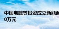 中国电建等投资成立新能源公司注册资本6000万元