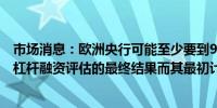 市场消息：欧洲央行可能至少要到9月份才会向各银行公布杠杆融资评估的最终结果而其最初计划在本月左右公布结果