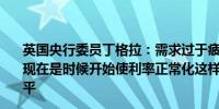 英国央行委员丁格拉：需求过于疲软通胀预计无法大幅上涨现在是时候开始使利率正常化这样才能最终停止挤压生活水平