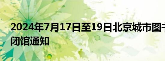 2024年7月17日至19日北京城市图书馆临时闭馆通知