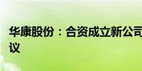 华康股份：合资成立新公司并签署投资合作协议