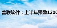 普联软件：上半年预盈1200万元–1400万元