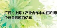 广西（上海）产业合作中心在沪揭牌运营 现场签约项目37个总金额超百亿元