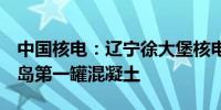 中国核电：辽宁徐大堡核电站2号机组浇筑核岛第一罐混凝土