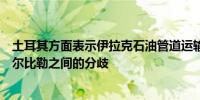 土耳其方面表示伊拉克石油管道运输延迟是由于巴格达和埃尔比勒之间的分歧