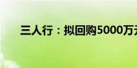 三人行：拟回购5000万元-1亿元股份