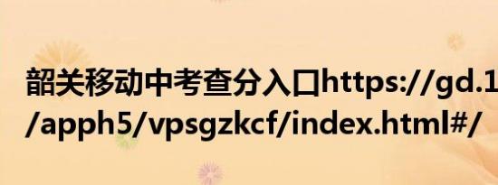 韶关移动中考查分入口https://gd.10086.cn/apph5/vpsgzkcf/index.html#/