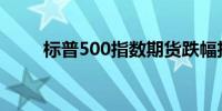 标普500指数期货跌幅扩大至0.4%