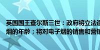 英国国王查尔斯三世：政府将立法逐步提高人们可以购买香烟的年龄；将对电子烟的销售和营销施加限制