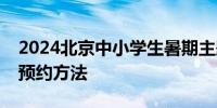 2024北京中小学生暑期主题活动时间内容及预约方法