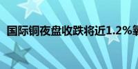 国际铜夜盘收跌将近1.2%氧化铝则涨约1%