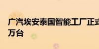 广汽埃安泰国智能工厂正式竣工一期年产能5万台