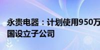 永贵电器：计划使用950万美元在新加坡和泰国设立子公司