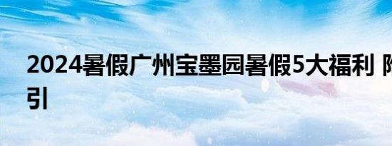 2024暑假广州宝墨园暑假5大福利 附交通指引