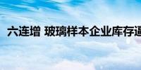 六连增 玻璃样本企业库存逼近3个半月高位