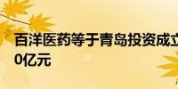 百洋医药等于青岛投资成立创投基金出资额10亿元