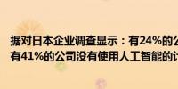 据对日本企业调查显示：有24%的公司已经采用了人工智能有41%的公司没有使用人工智能的计划