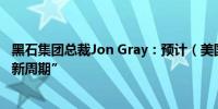 黑石集团总裁Jon Gray：预计（美国）房地产市场将出现“新周期”