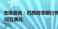 市场资讯：巴西将非银行外汇交易限额提高至50万美元