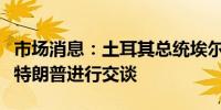 市场消息：土耳其总统埃尔多安与美国前总统特朗普进行交谈