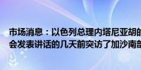 市场消息：以色列总理内塔尼亚胡的办公室称他在向美国国会发表讲话的几天前突访了加沙南部的部队