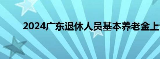 2024广东退休人员基本养老金上调