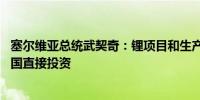 塞尔维亚总统武契奇：锂项目和生产链将带来60亿欧元的外国直接投资