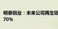 明泰铝业：未来公司再生铝使用比例将提升至70%