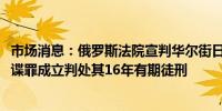 市场消息：俄罗斯法院宣判华尔街日报记者 Gershkovich间谍罪成立判处其16年有期徒刑