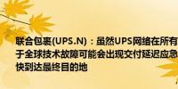 联合包裹(UPS.N)：虽然UPS网络在所有地区都在正常运营和交付但由于全球技术故障可能会出现交付延迟应急计划已就位以帮助确保货物尽快到达最终目的地