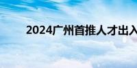 2024广州首推人才出入境便利措施