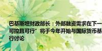 巴基斯坦财政部长：外部融资需求在下一个国际货币基金组织项目下“可控且可行”将于今年开始与国际货币基金组织就气候可持续性融资进行讨论