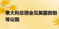 意大利总理会见英国首相 讨论打击人口贩运等议题