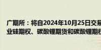 广期所：将自2024年10月25日交易时起对工业硅期货、工业硅期权、碳酸锂期货和碳酸锂期权的交易收取申报费