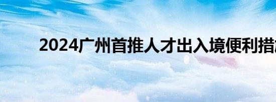 2024广州首推人才出入境便利措施