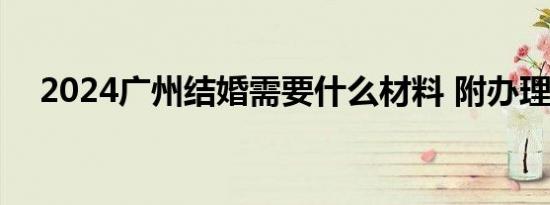 2024广州结婚需要什么材料 附办理流程