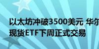 以太坊冲破3500美元 华尔街证实：5家ETH现货ETF下周正式交易