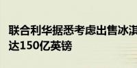 联合利华据悉考虑出售冰淇淋业务估值可能高达150亿英镑